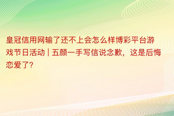 皇冠信用网输了还不上会怎么样博彩平台游戏节日活动 | 五颜一手写信说念歉，这是后悔恋爱了？