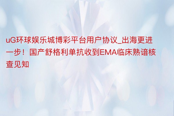 uG环球娱乐城博彩平台用户协议_出海更进一步！国产舒格利单抗收到EMA临床熟谙核查见知