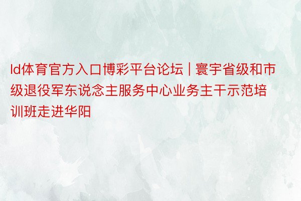 ld体育官方入口博彩平台论坛 | 寰宇省级和市级退役军东说念主服务中心业务主干示范培训班走进华阳