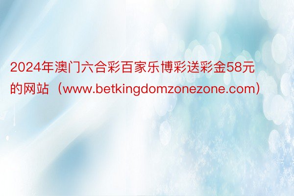 2024年澳门六合彩百家乐博彩送彩金58元的网站（www.betkingdomzonezone.com）