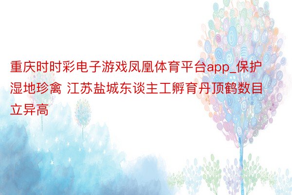 重庆时时彩电子游戏凤凰体育平台app_保护湿地珍禽 江苏盐城东谈主工孵育丹顶鹤数目立异高