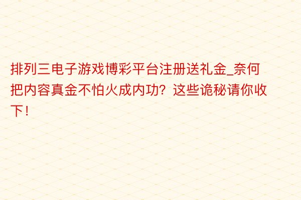 排列三电子游戏博彩平台注册送礼金_奈何把内容真金不怕火成内功？这些诡秘请你收下！