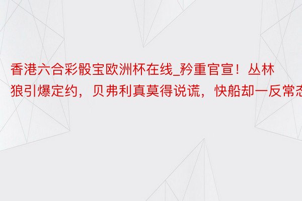 香港六合彩骰宝欧洲杯在线_矜重官宣！丛林狼引爆定约，贝弗利真莫得说谎，快船却一反常态