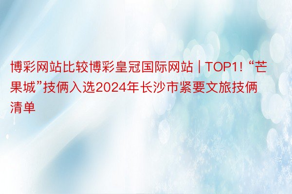 博彩网站比较博彩皇冠国际网站 | TOP1! “芒果城”技俩入选2024年长沙市紧要文旅技俩清单