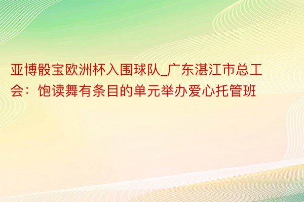 亚博骰宝欧洲杯入围球队_广东湛江市总工会：饱读舞有条目的单元举办爱心托管班