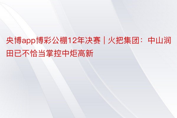 央博app博彩公棚12年决赛 | 火把集团：中山润田已不恰当掌控中炬高新