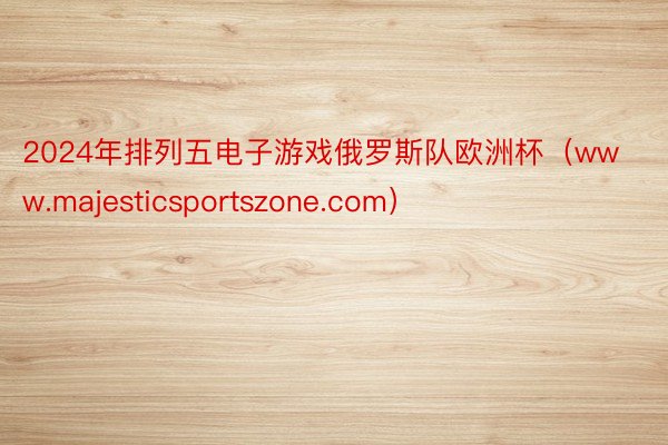 2024年排列五电子游戏俄罗斯队欧洲杯（www.majesticsportszone.com）