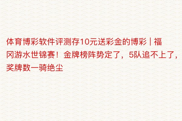 体育博彩软件评测存10元送彩金的博彩 | 福冈游水世锦赛！金牌榜阵势定了，5队追不上了，奖牌数一骑绝尘