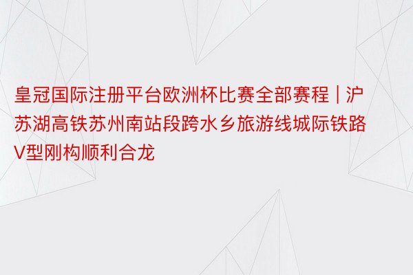 皇冠国际注册平台欧洲杯比赛全部赛程 | 沪苏湖高铁苏州南站段跨水乡旅游线城际铁路V型刚构顺利合龙