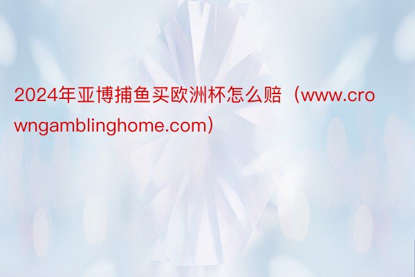 2024年亚博捕鱼买欧洲杯怎么赔（www.crowngamblinghome.com）