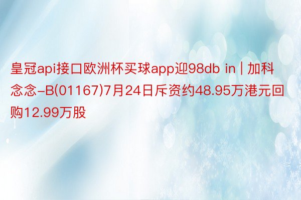 皇冠api接口欧洲杯买球app迎98db in | 加科念念-B(01167)7月24日斥资约48.95万港元回购12.99万股