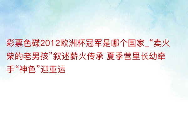 彩票色碟2012欧洲杯冠军是哪个国家_“卖火柴的老男孩”叙述薪火传承 夏季营里长幼牵手“神色”迎亚运