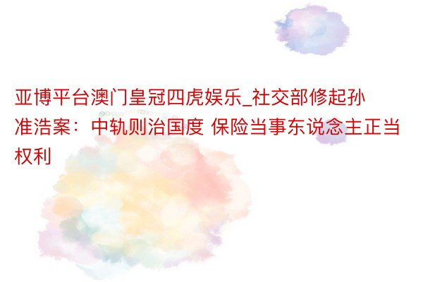 亚博平台澳门皇冠四虎娱乐_社交部修起孙准浩案：中轨则治国度 保险当事东说念主正当权利