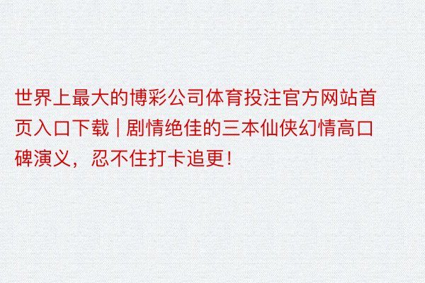 世界上最大的博彩公司体育投注官方网站首页入口下载 | 剧情绝佳的三本仙侠幻情高口碑演义，忍不住打卡追更！