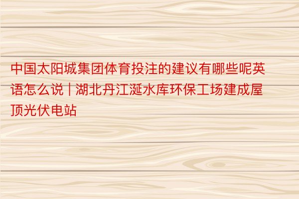 中国太阳城集团体育投注的建议有哪些呢英语怎么说 | 湖北丹江涎水库环保工场建成屋顶光伏电站