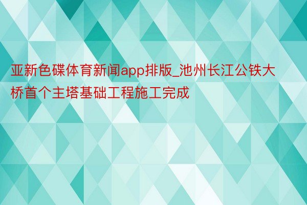 亚新色碟体育新闻app排版_池州长江公铁大桥首个主塔基础工程施工完成