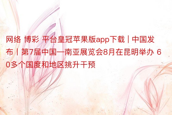 网络 博彩 平台皇冠苹果版app下载 | 中国发布丨第7届中国—南亚展览会8月在昆明举办 60多个国度和地区挑升干预