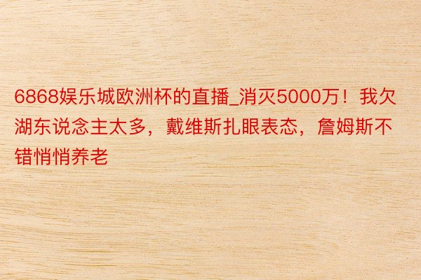 6868娱乐城欧洲杯的直播_消灭5000万！我欠湖东说念主太多，戴维斯扎眼表态，詹姆斯不错悄悄养老