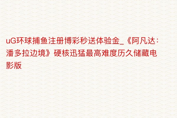 uG环球捕鱼注册博彩秒送体验金_《阿凡达：潘多拉边境》硬核迅猛最高难度历久储藏电影版