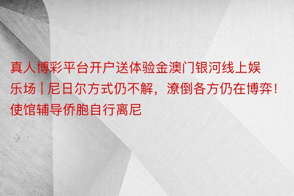 真人博彩平台开户送体验金澳门银河线上娱乐场 | 尼日尔方式仍不解，潦倒各方仍在博弈！使馆辅导侨胞自行离尼