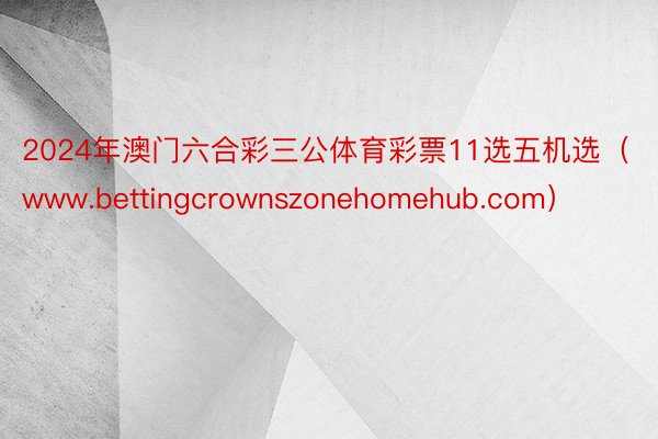 2024年澳门六合彩三公体育彩票11选五机选（www.bettingcrownszonehomehub.com）