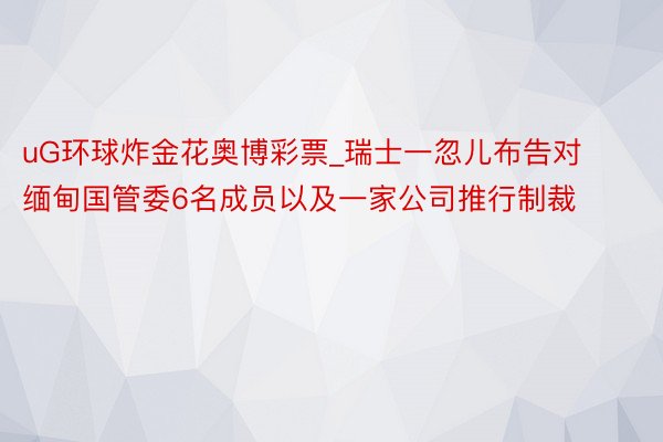 uG环球炸金花奥博彩票_瑞士一忽儿布告对缅甸国管委6名成员以及一家公司推行制裁