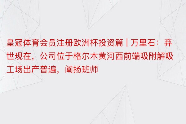 皇冠体育会员注册欧洲杯投资篇 | 万里石：弃世现在，公司位于格尔木黄河西前端吸附解吸工场出产普遍，阐扬班师