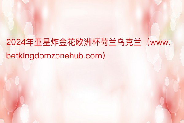 2024年亚星炸金花欧洲杯荷兰乌克兰（www.betkingdomzonehub.com）