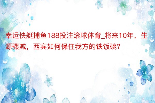 幸运快艇捕鱼188投注滚球体育_将来10年，生源骤减，西宾如何保住我方的铁饭碗？