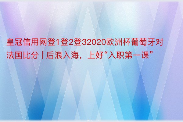 皇冠信用网登1登2登32020欧洲杯葡萄牙对法国比分 | 后浪入海，上好“入职第一课”