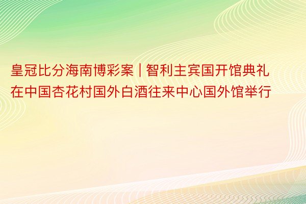 皇冠比分海南博彩案 | 智利主宾国开馆典礼在中国杏花村国外白酒往来中心国外馆举行