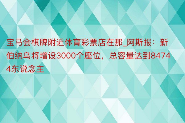 宝马会棋牌附近体育彩票店在那_阿斯报：新伯纳乌将增设3000个座位，总容量达到84744东说念主