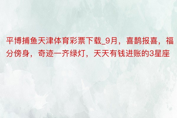 平博捕鱼天津体育彩票下载_9月，喜鹊报喜，福分傍身，奇迹一齐绿灯，天天有钱进账的3星座