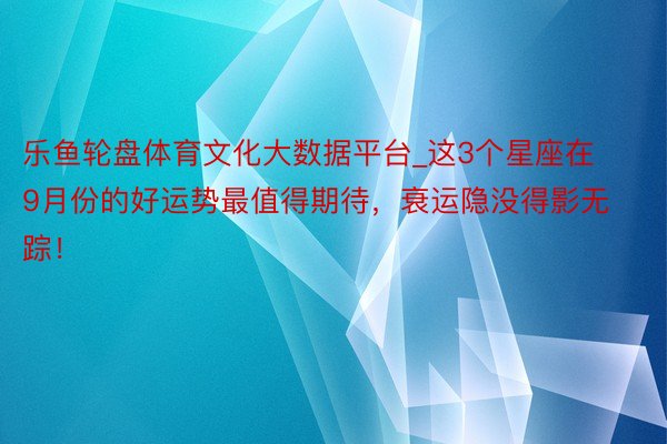 乐鱼轮盘体育文化大数据平台_这3个星座在9月份的好运势最值得期待，衰运隐没得影无踪！