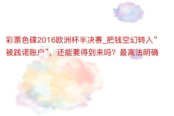 彩票色碟2016欧洲杯半决赛_把钱空幻转入“被践诺账户”，还能要得到来吗？最高法明确