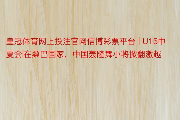 皇冠体育网上投注官网信博彩票平台 | U15中夏会|在桑巴国家，中国轰隆舞小将掀翻激越