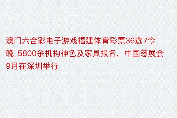 澳门六合彩电子游戏福建体育彩票36选7今晚_5800余机构神色及家具报名，中国慈展会9月在深圳举行