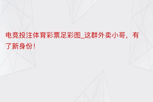 电竞投注体育彩票足彩图_这群外卖小哥，有了新身份！