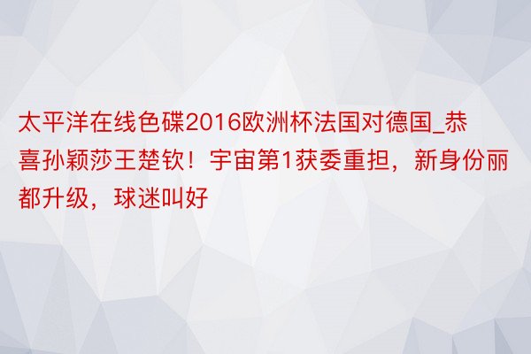 太平洋在线色碟2016欧洲杯法国对德国_恭喜孙颖莎王楚钦！宇宙第1获委重担，新身份丽都升级，球迷叫好