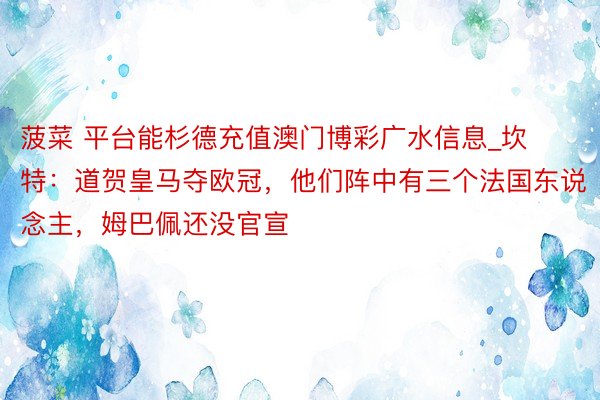 菠菜 平台能杉德充值澳门博彩广水信息_坎特：道贺皇马夺欧冠，他们阵中有三个法国东说念主，姆巴佩还没官宣