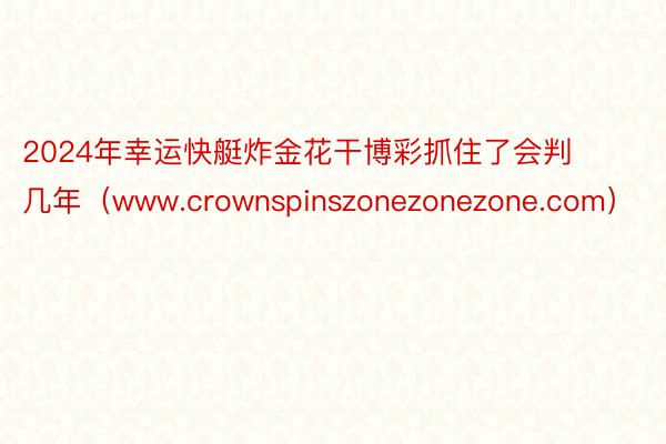 2024年幸运快艇炸金花干博彩抓住了会判几年（www.crownspinszonezonezone.com）
