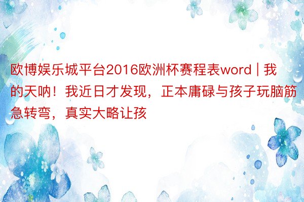 欧博娱乐城平台2016欧洲杯赛程表word | 我的天呐！我近日才发现，正本庸碌与孩子玩脑筋急转弯，真实大略让孩