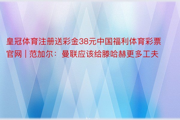 皇冠体育注册送彩金38元中国福利体育彩票官网 | 范加尔：曼联应该给滕哈赫更多工夫