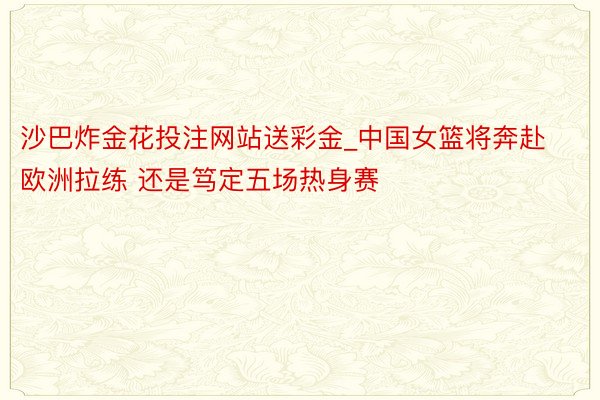 沙巴炸金花投注网站送彩金_中国女篮将奔赴欧洲拉练 还是笃定五场热身赛