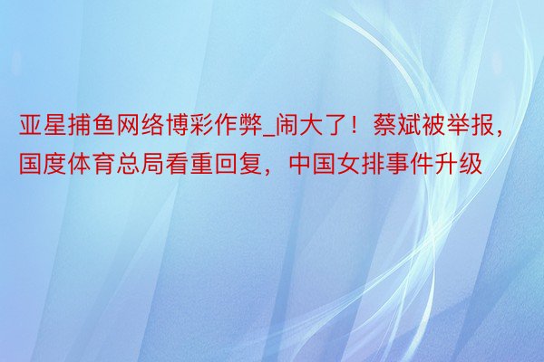 亚星捕鱼网络博彩作弊_闹大了！蔡斌被举报，国度体育总局看重回复，中国女排事件升级