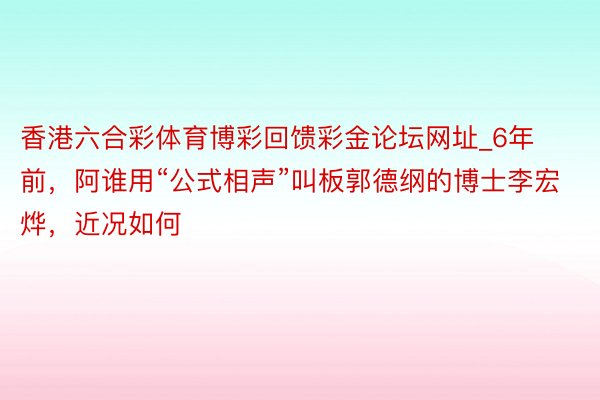 香港六合彩体育博彩回馈彩金论坛网址_6年前，阿谁用“公式相声”叫板郭德纲的博士李宏烨，近况如何