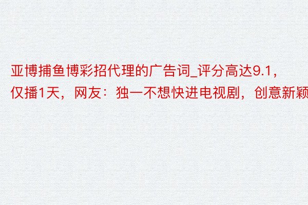 亚博捕鱼博彩招代理的广告词_评分高达9.1，仅播1天，网友：独一不想快进电视剧，创意新颖