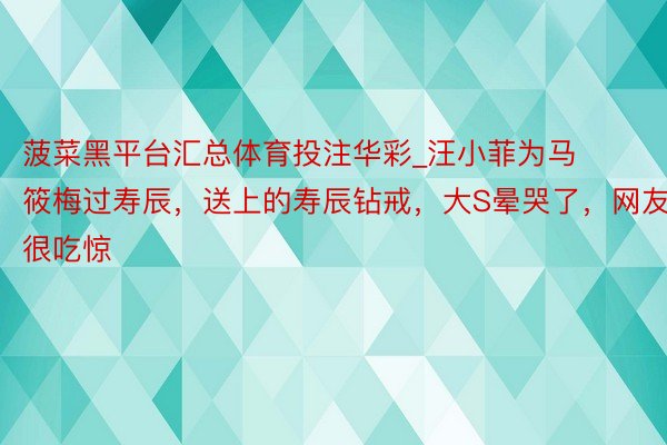 菠菜黑平台汇总体育投注华彩_汪小菲为马筱梅过寿辰，送上的寿辰钻戒，大S晕哭了，网友很吃惊