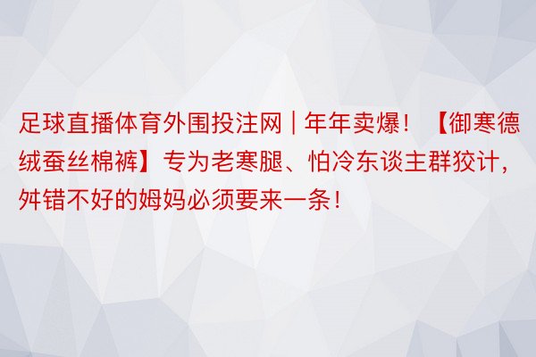 足球直播体育外围投注网 | 年年卖爆！【御寒德绒蚕丝棉裤】专为老寒腿、怕冷东谈主群狡计，舛错不好的姆