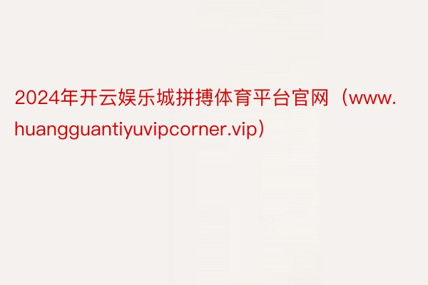 2024年开云娱乐城拼搏体育平台官网（www.huangguantiyuvipcorner.vip）